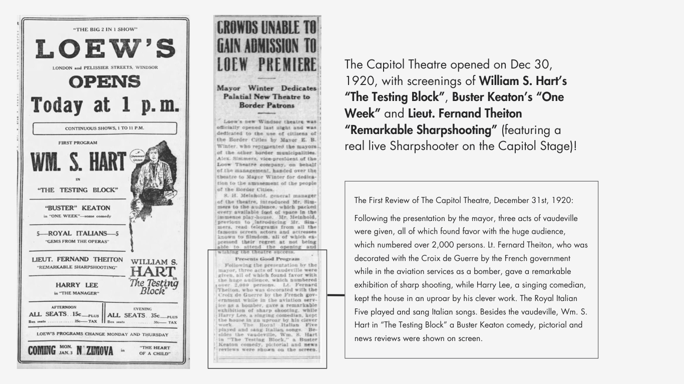 Two magazine clippings from the opening week of the Capitol Theatre. The headline of the first clipping reads "Loew's Opens Today at 1pm. First Program; WM. S. Hart in "The Testing Block", Buster Keaton in "One Week"." The headline of the second clipping reads "Crowds Unable to Gain Admission to Loew Premiere, Mayor Winter Dedicates Palatial New Theatre to Border Patrons". This is followed by an excerpt from the Loew's Theatre opening weekend review, which was published on December 31, 1920. "Following the presentation by the mayor, three acts of vaudeville were given, all of which found favor with the huge audience, which numbered over 2,000 persons. Lt. Fernard Theiton, who was decorated with the Croix de Guerre by the French government while in the aviation services as a bomber, gave a remarkable exhibition of sharp shooting, while Harry Lee, a singing comedian, kept the house in an uproar by his clever work. The Royal Italian Five played and sang Italian songs. Besides the vaudeville, Wm. S. Hart in “The Testing Block” a Buster Keaton comedy, pictorial and news reviews were shown on screen."
